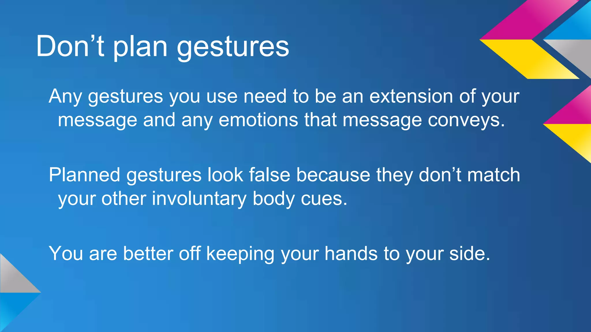 Don’t plan gestures
Any gestures you use need to be an extension of your
message and any emotions that message conveys.
Planned gestures look false because they don’t match
your other involuntary body cues.
You are better off keeping your hands to your side.

 