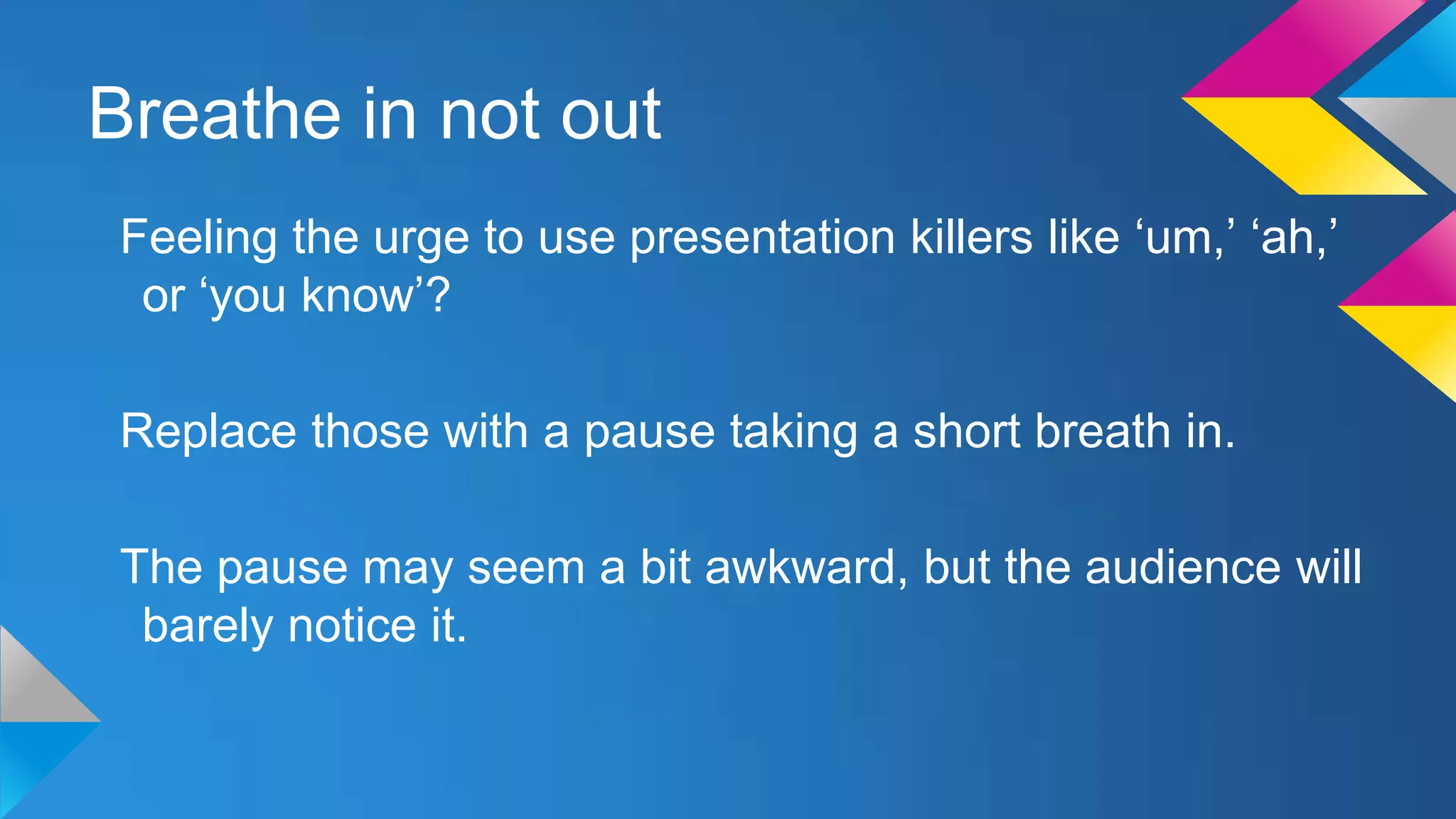 Breathe in not out
Feeling the urge to use presentation killers like ‘um,’ ‘ah,’
or ‘you know’?
Replace those with a pause taking a short breath in.
The pause may seem a bit awkward, but the audience will
barely notice it.

 