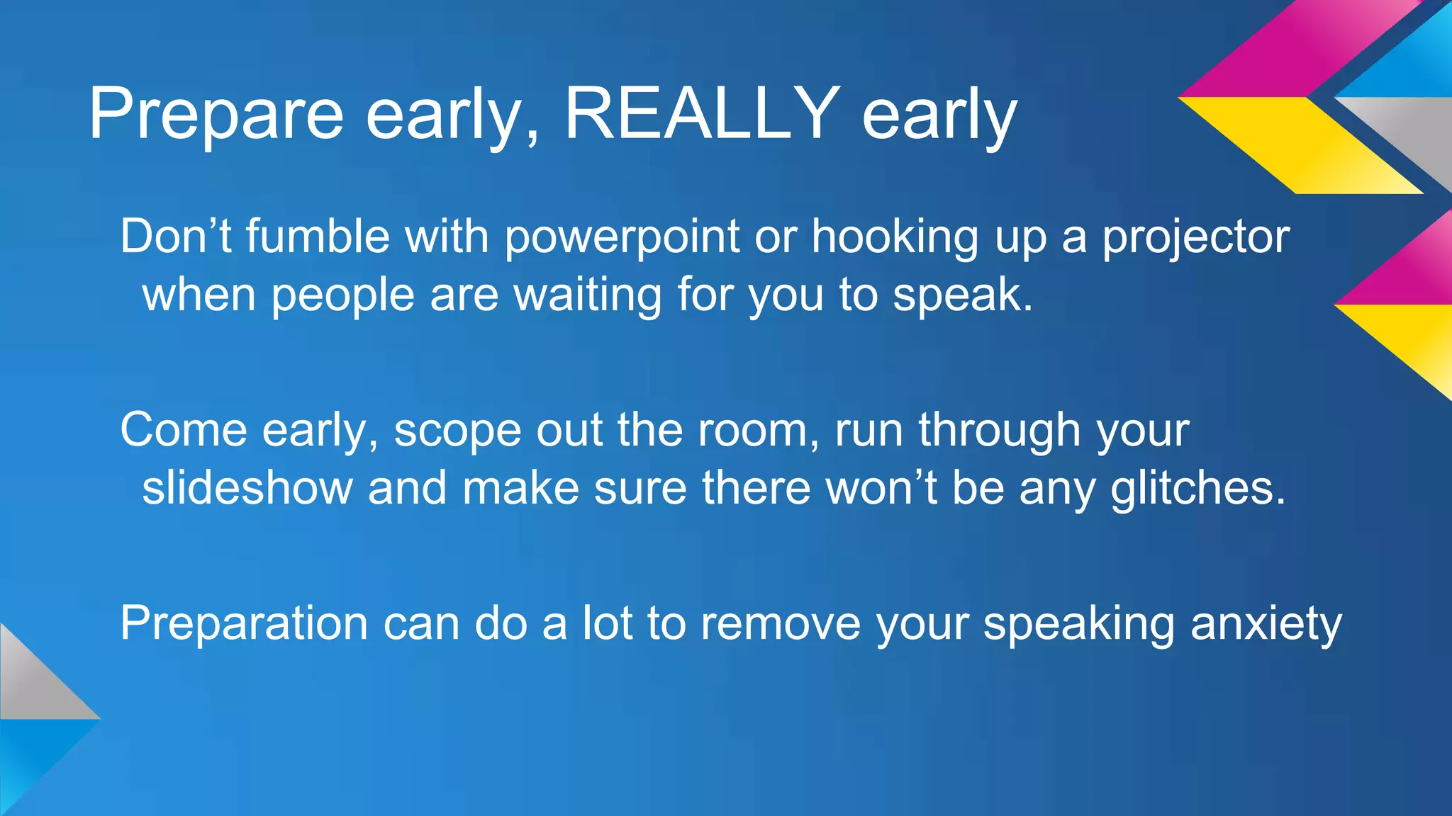 Prepare early, REALLY early
Don’t fumble with powerpoint or hooking up a projector
when people are waiting for you to speak.
Come early, scope out the room, run through your
slideshow and make sure there won’t be any glitches.
Preparation can do a lot to remove your speaking anxiety

 