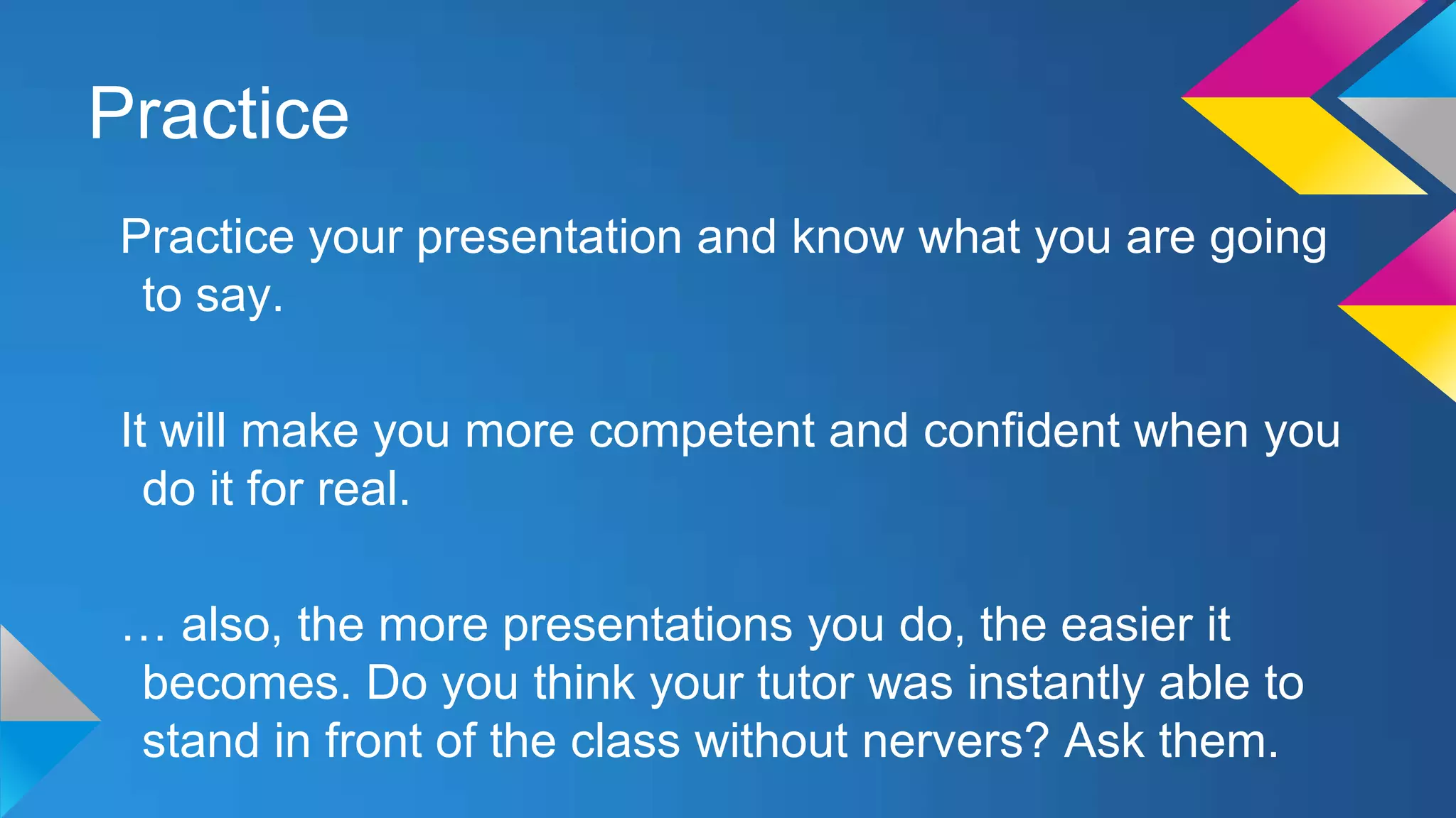 Practice
Practice your presentation and know what you are going
to say.
It will make you more competent and confident when you
do it for real.
… also, the more presentations you do, the easier it
becomes. Do you think your tutor was instantly able to
stand in front of the class without nervers? Ask them.

 