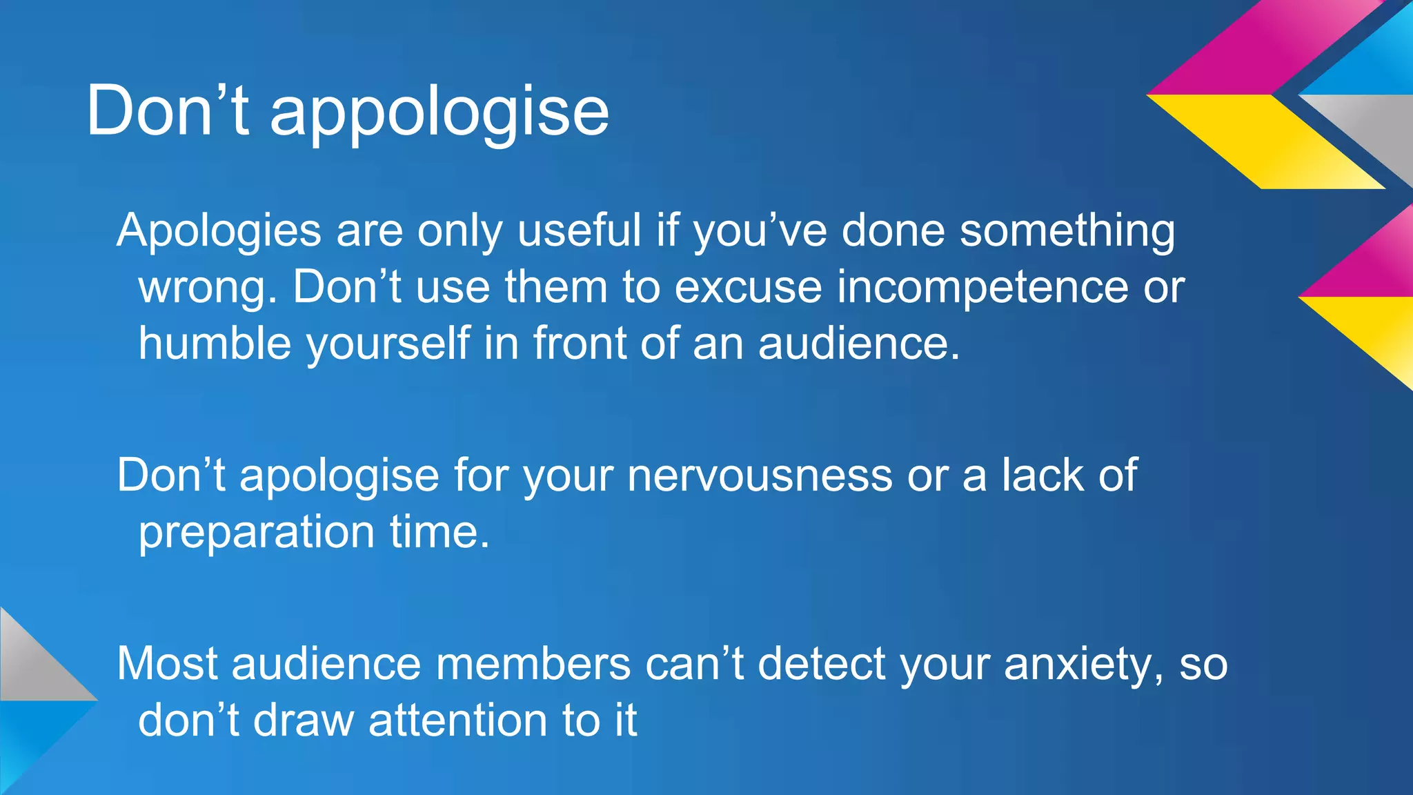 Don’t appologise
Apologies are only useful if you’ve done something
wrong. Don’t use them to excuse incompetence or
humble yourself in front of an audience.
Don’t apologise for your nervousness or a lack of
preparation time.

Most audience members can’t detect your anxiety, so
don’t draw attention to it

 