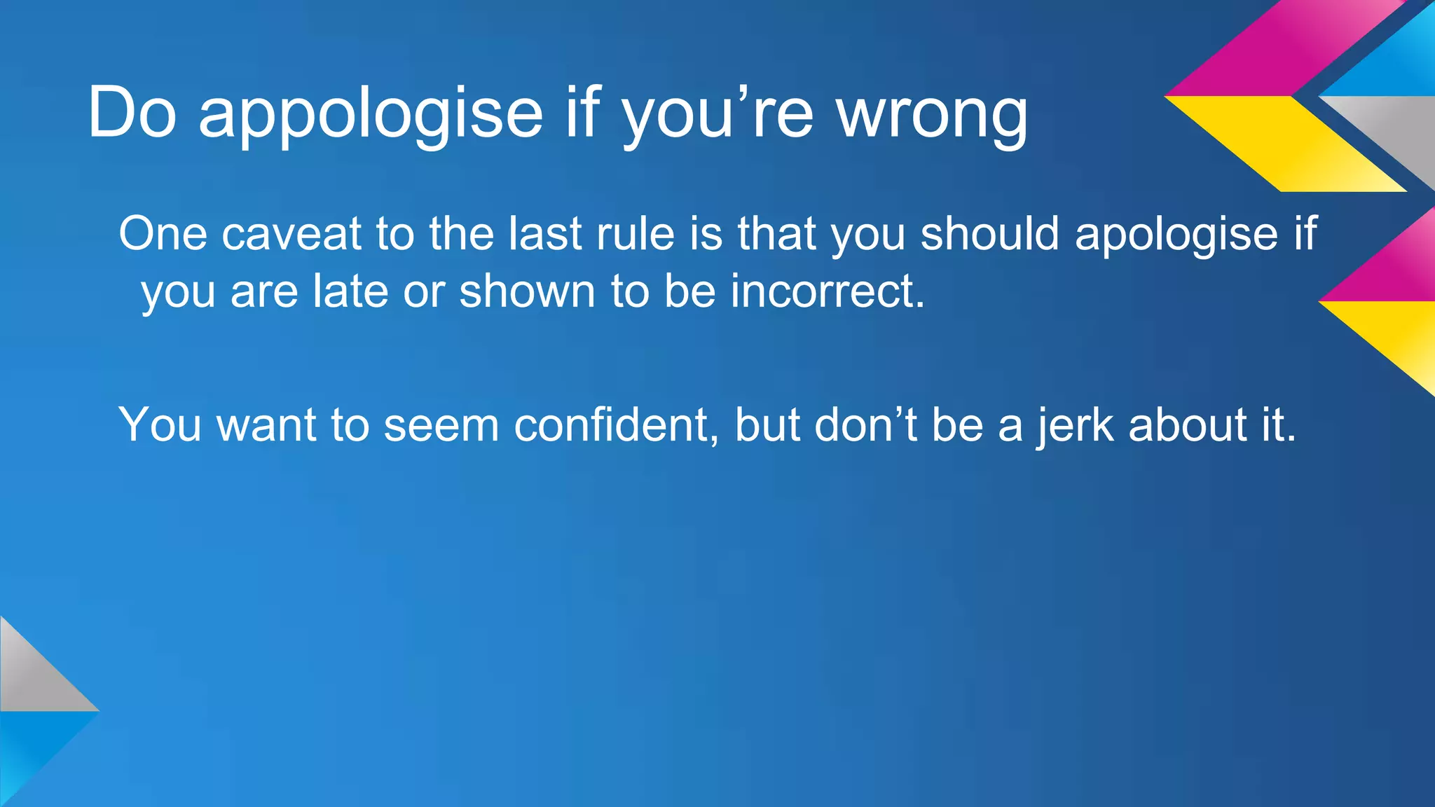 Do appologise if you’re wrong
One caveat to the last rule is that you should apologise if
you are late or shown to be incorrect.
You want to seem confident, but don’t be a jerk about it.

 