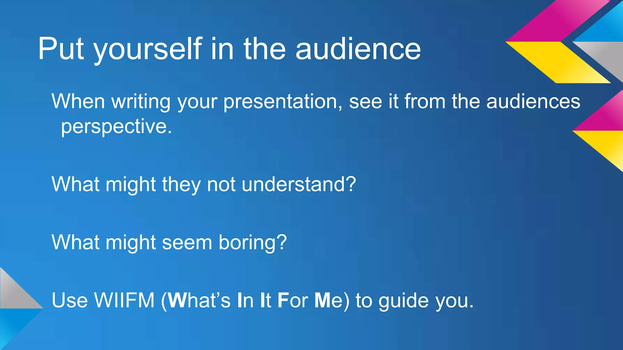 Put yourself in the audience
When writing your presentation, see it from the audiences
perspective.
What might they not understand?
What might seem boring?

Use WIIFM (What’s In It For Me) to guide you.

 