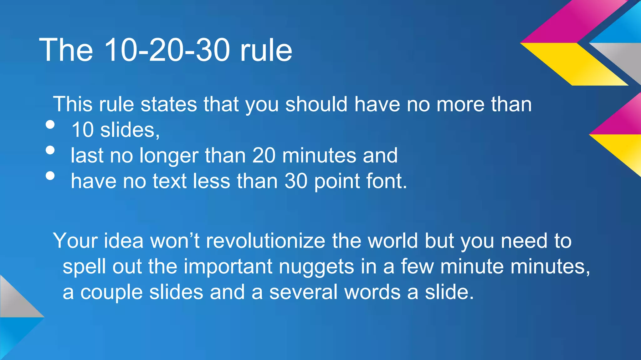 The 10-20-30 rule
This rule states that you should have no more than
10 slides,
last no longer than 20 minutes and
have no text less than 30 point font.

•
•
•

Your idea won’t revolutionize the world but you need to
spell out the important nuggets in a few minute minutes,
a couple slides and a several words a slide.

 