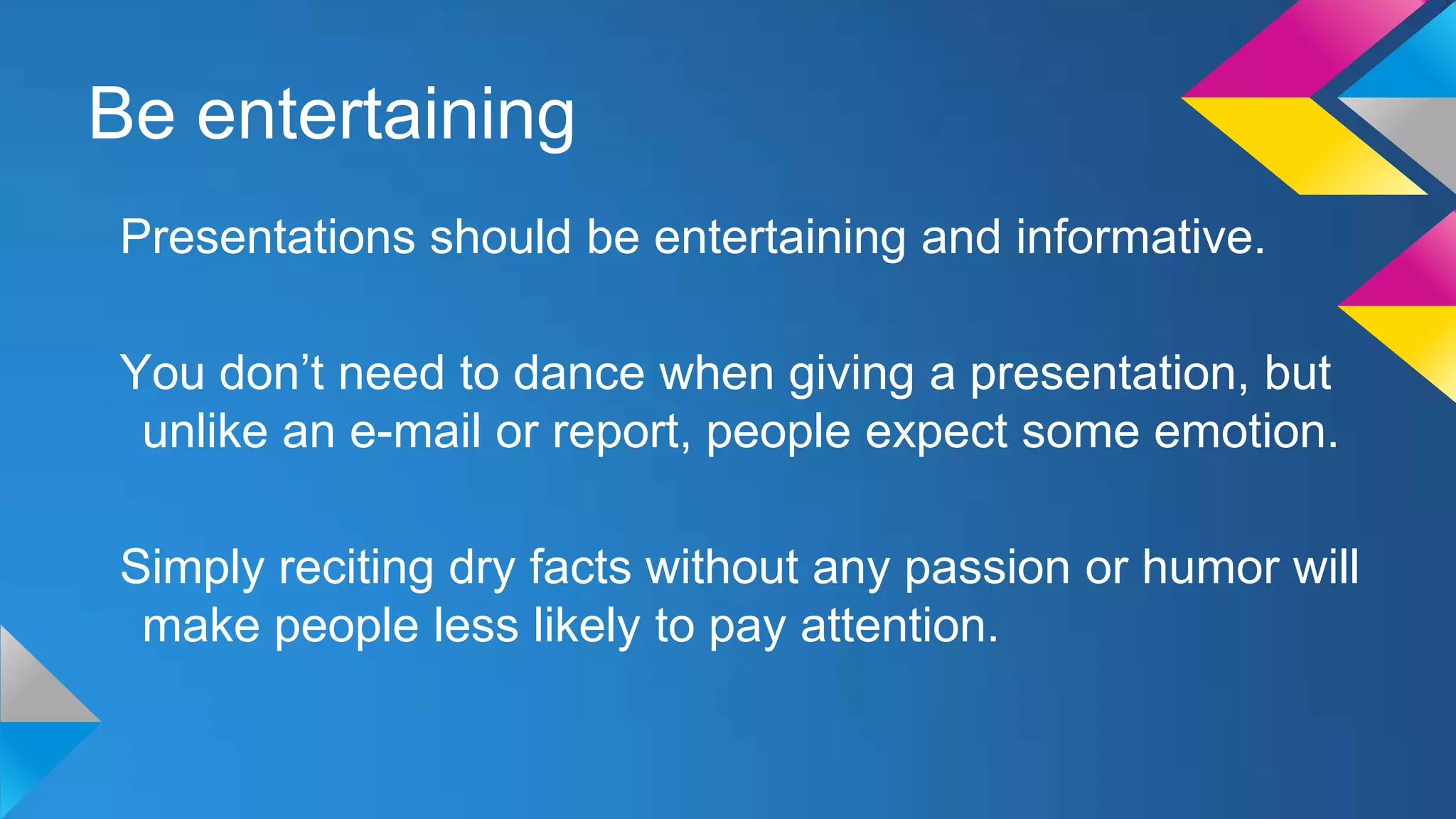 Be entertaining
Presentations should be entertaining and informative.

You don’t need to dance when giving a presentation, but
unlike an e-mail or report, people expect some emotion.
Simply reciting dry facts without any passion or humor will
make people less likely to pay attention.

 
