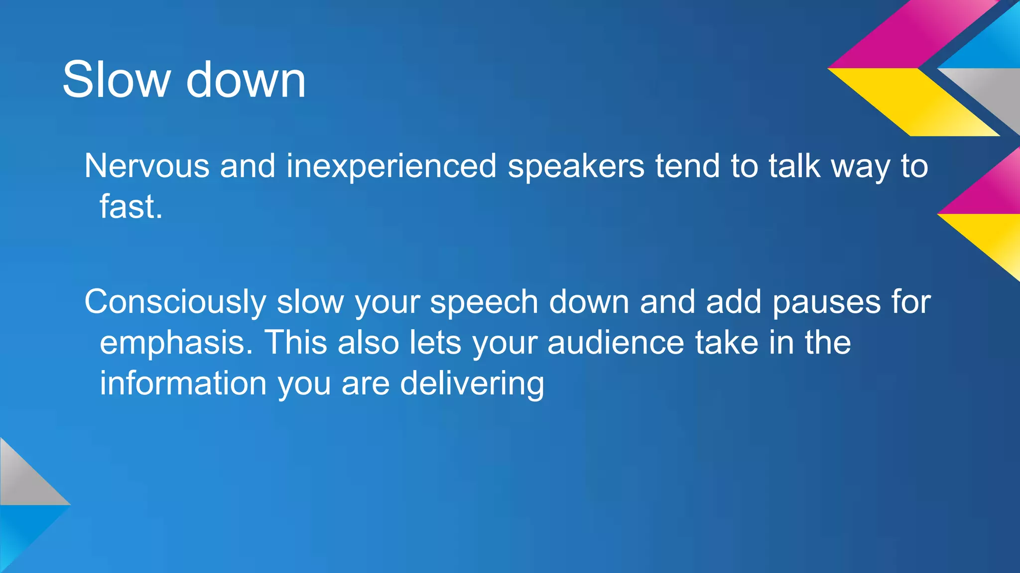 Slow down
Nervous and inexperienced speakers tend to talk way to
fast.
Consciously slow your speech down and add pauses for
emphasis. This also lets your audience take in the
information you are delivering

 