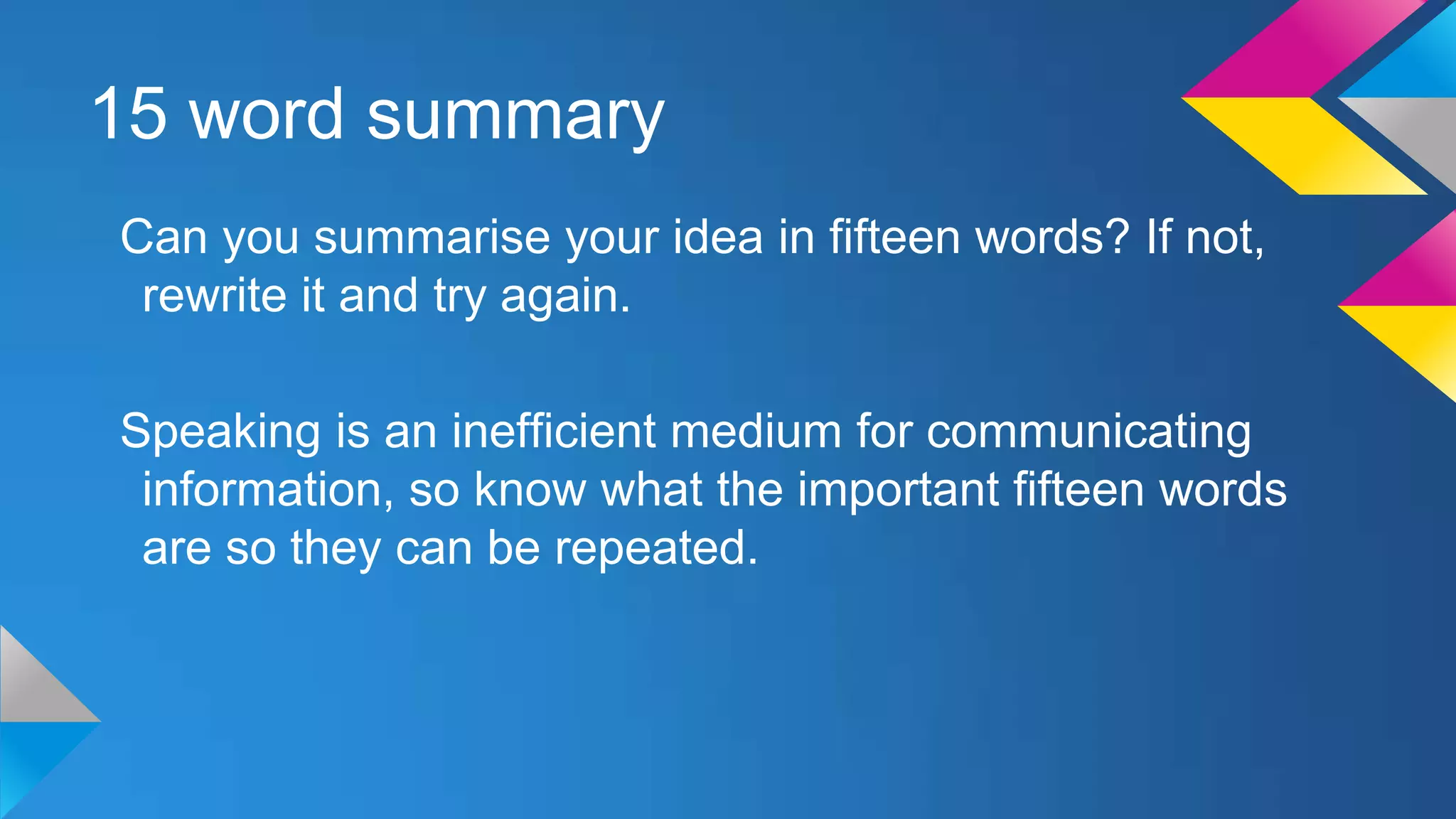 15 word summary
Can you summarise your idea in fifteen words? If not,
rewrite it and try again.
Speaking is an inefficient medium for communicating
information, so know what the important fifteen words
are so they can be repeated.

 