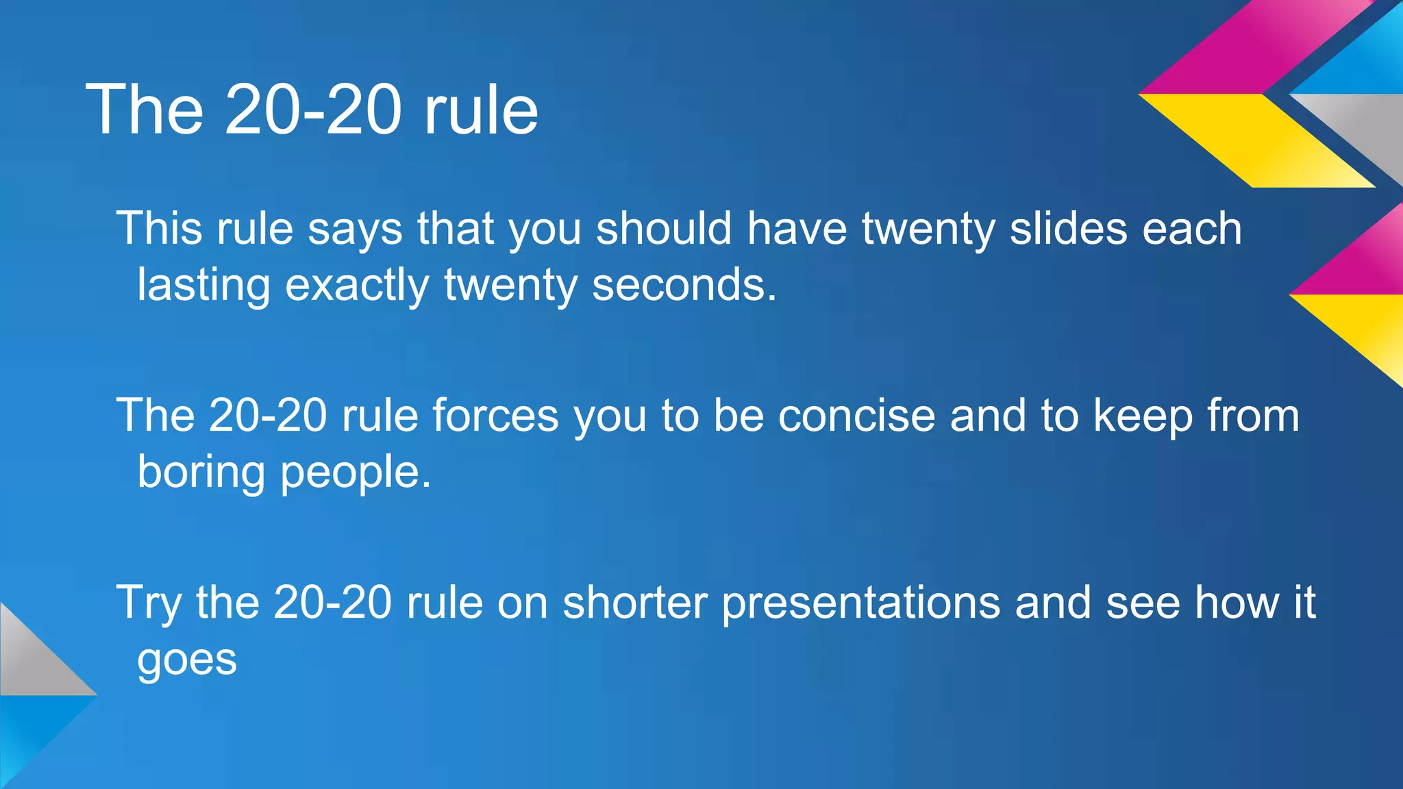 The 20-20 rule
This rule says that you should have twenty slides each
lasting exactly twenty seconds.
The 20-20 rule forces you to be concise and to keep from
boring people.
Try the 20-20 rule on shorter presentations and see how it
goes

 