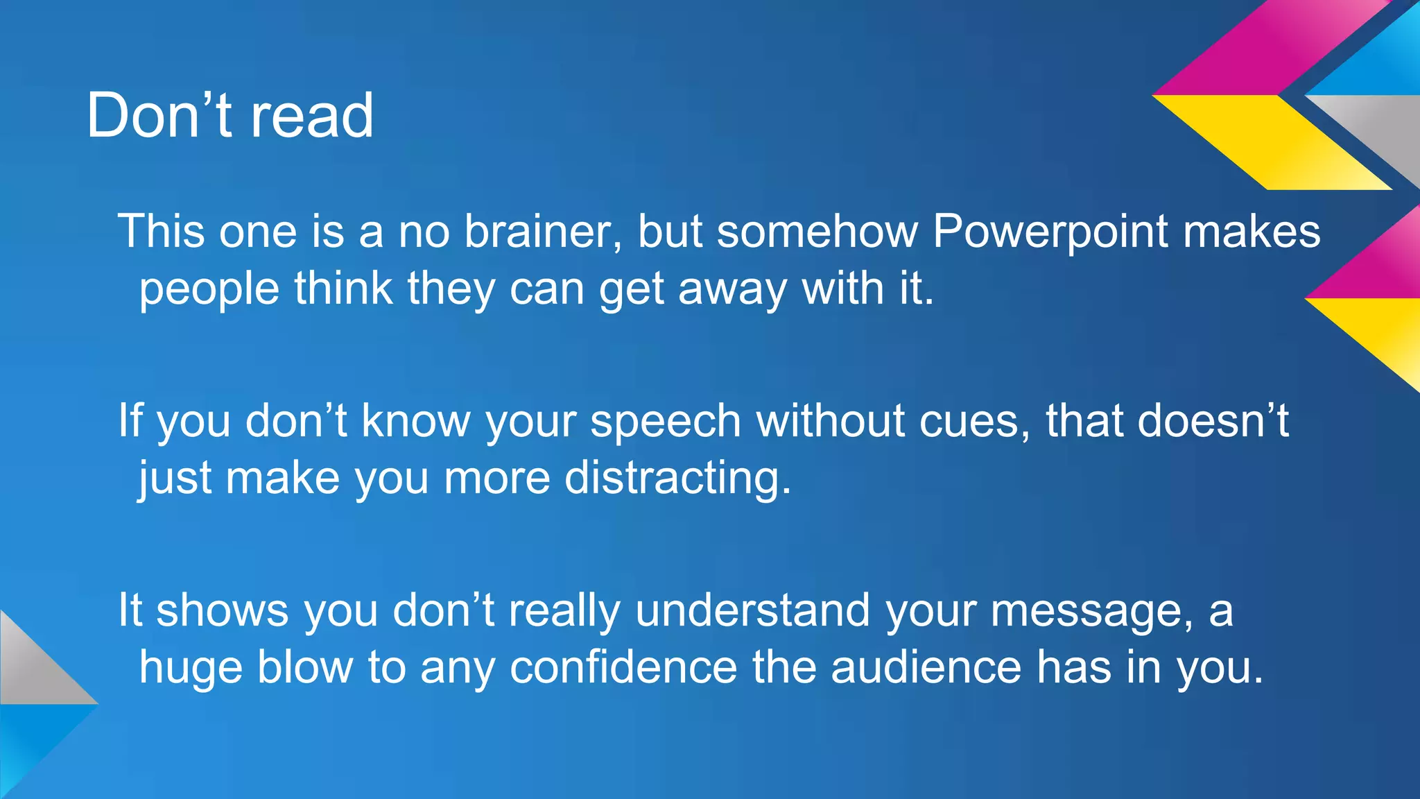 Don’t read
This one is a no brainer, but somehow Powerpoint makes
people think they can get away with it.
If you don’t know your speech without cues, that doesn’t
just make you more distracting.
It shows you don’t really understand your message, a
huge blow to any confidence the audience has in you.

 