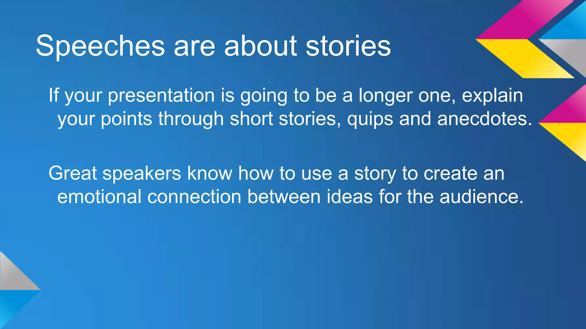Speeches are about stories
If your presentation is going to be a longer one, explain
your points through short stories, quips and anecdotes.
Great speakers know how to use a story to create an
emotional connection between ideas for the audience.

 