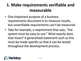 1. Make requirements verifiable and
measurable
• One important purpose of a business
requirements document is to measure results,
but unverifiable requirements can’t be measured.
• Take for example, a requirement that says, “the
system must be easy to use.” What exactly does
that mean? A generalized statement such as this
must be made specific so that it can be tested
throughout the development process.
PUBLIC
 