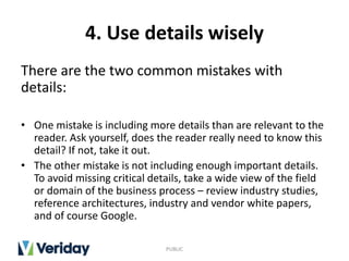 4. Use details wisely
There are the two common mistakes with
details:
• One mistake is including more details than are relevant to the
reader. Ask yourself, does the reader really need to know this
detail? If not, take it out.
• The other mistake is not including enough important details.
To avoid missing critical details, take a wide view of the field
or domain of the business process – review industry studies,
reference architectures, industry and vendor white papers,
and of course Google.
PUBLIC
 