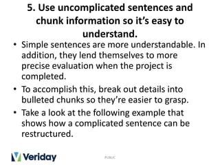 5. Use uncomplicated sentences and
chunk information so it’s easy to
understand.
• Simple sentences are more understandable. In
addition, they lend themselves to more
precise evaluation when the project is
completed.
• To accomplish this, break out details into
bulleted chunks so they’re easier to grasp.
• Take a look at the following example that
shows how a complicated sentence can be
restructured.
PUBLIC
 