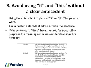 8. Avoid using “it” and “this” without
a clear antecedent
• Using the antecedent in place of “it” or “this” helps in two
ways.
• The repeated antecedent adds clarity to the sentence.
• If the sentence is “lifted” from the text, for traceability
purposes the meaning will remain understandable. For
example:
PUBLIC
Original: Add course location aids for all course locations. To
facilitate this, add or update class libraries for all
software development environments. This will allow
students to get directions to course locations at the
office as well on mobile devices.
Revised: Add course location aids for all course locations. To
provide this location functionality, add or update
class libraries for all software development
environments. The course location aids will allow
students to get directions to course locations at the
office as well as on mobile devices.
 
