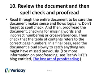 10. Review the document and then
spell check and proofread
• Read through the entire document to be sure the
document makes sense and flows logically. Don’t
forget to spell check. And then, proofread the
document, checking for missing words and
incorrect numbering or cross-references. Then
check that the table of contents refers to the
correct page numbers. In a final pass, read the
document aloud slowly to catch anything you
might have missed previously. (For more
information on proofreading, see TechWRITE’s
blog entitled, The lost art of proofreading.)
PUBLIC
 