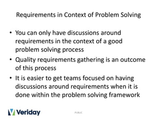Requirements in Context of Problem Solving
• You can only have discussions around
requirements in the context of a good
problem solving process
• Quality requirements gathering is an outcome
of this process
• It is easier to get teams focused on having
discussions around requirements when it is
done within the problem solving framework
PUBLIC
 