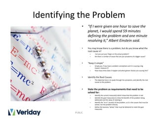 Identifying the Problem
• “If I were given one hour to save the
planet, I would spend 59 minutes
defining the problem and one minute
resolving it,” Albert Einstein said.
• You may know there is a problem, but do you know what the
root cause is?
– Can you put your finger on the actual problem?
– Are there a number of issues that are just symptoms of a bigger cause?
• “Keep it simple”
– Simply put, if you have a problem somewhere and it is causing a big
impact, measure it!
– How many times does it happen and what generic factors are causing this?
• Identify the Root Causes
– The objective here is to wade through the symptoms, and identify the root
causes to the problem.
• State the problem as requirements that need to be
solved for:
– Identify the current measure(s) which show that the problem is real
– Identify the goal measure(s) to show the benefit of the problem being
addressed and the value of meeting it
– Identify the "as-is" cause(s) of the problem, as it is the causes that must be
solved, not the problem directly
– Define the business "whats" that must be delivered to meet the goal
measure(s
PUBLIC
 