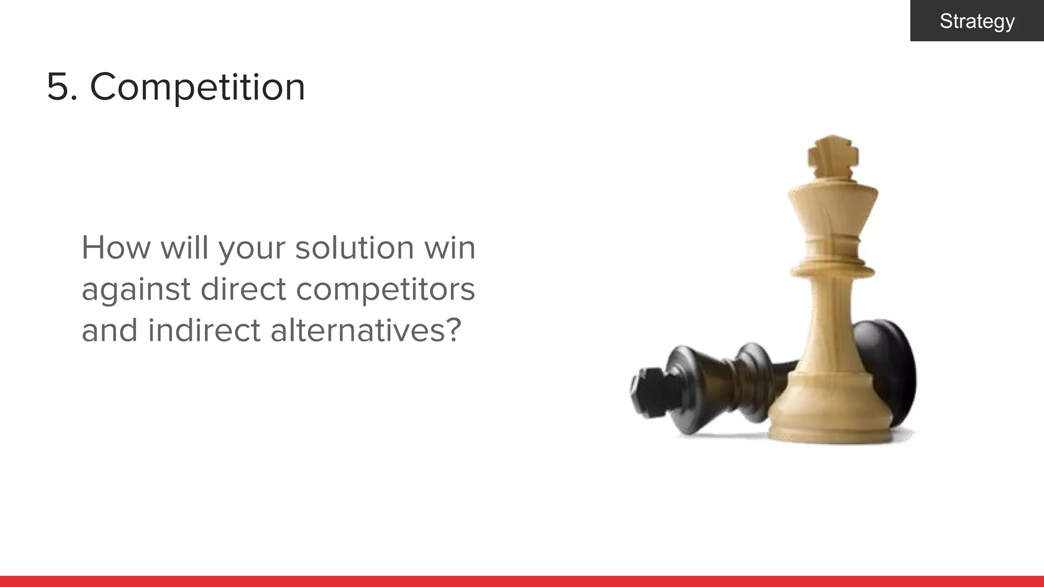 5. Competition
How will your solution win
against direct competitors
and indirect alternatives?
Strategy
 