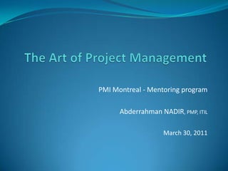 The Art of Project Management PMI Montreal - Mentoring program Abderrahman NADIR, PMP, ITIL March 30, 2011 