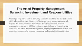 The Art of Property Management:
Balancing Investment and Responsibilities
Owning a property is akin to nurturing a valuable asset that has the potential to
yield substantial returns. However, effective property management extends
beyond the initial purchase. It involves a delicate equilibrium between
maximizing returns and fulfilling various responsibilities. In this article, we
delve into the art of property management, highlighting the crucial factors that
contribute to successful property ownership and sustainable financial gains.
 