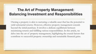 The Art of Property Management:
Balancing Investment and Responsibilities
Owning a property is akin to nurturing a valuable asset that has the potential to
yield substantial returns. However, effective property management extends
beyond the initial purchase. It involves a delicate equilibrium between
maximizing returns and fulfilling various responsibilities. In this article, we
delve into the art of property management, highlighting the crucial factors that
contribute to successful property ownership and sustainable financial gains.
 
