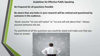 Guidelines for Effective Public Speaking
Be Prepared for all questions Possible
Be aware than any holes in your research will be noticed and questioned by
someone in the audience.
Never assume “no one will notice” or “no one will ask about that”. Always
assume someone will ask.
Try and think of all the questions you could be asked and make sure that you
have an answer.
 