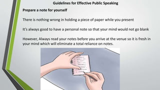 Guidelines for Effective Public Speaking
Prepare a note for yourself
There is nothing wrong in holding a piece of paper while you present
It’s always good to have a personal note so that your mind would not go blank
However, Always read your notes before you arrive at the venue so it is fresh in
your mind which will eliminate a total reliance on notes.
 