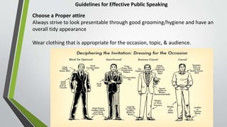 Guidelines for Effective Public Speaking
Choose a Proper attire
Always strive to look presentable through good grooming/hygiene and have an
overall tidy appearance
Wear clothing that is appropriate for the occasion, topic, & audience.
 