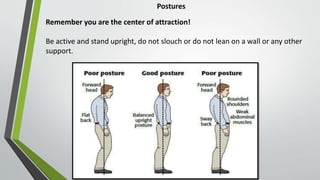 Postures
Remember you are the center of attraction!
Be active and stand upright, do not slouch or do not lean on a wall or any other
support.
 
