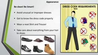 Appearance
Be clean! Be Smart!
 Avoid unusual or Improper dresses
 Get to know the dress code properly
 Wear a neat Shirt and Trouser
 Take care about everything from your hair
to shoes
 