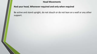 Head Movements
Nod your head, Whenever required and only when required
Be active and stand upright, do not slouch or do not lean on a wall or any other
support.
 