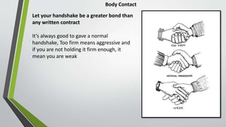 Body Contact
Let your handshake be a greater bond than
any written contract
It’s always good to gave a normal
handshake, Too firm means aggressive and
if you are not holding it firm enough, it
mean you are weak
 