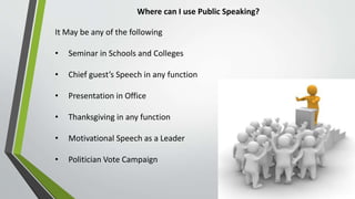 Where can I use Public Speaking?
It May be any of the following
• Seminar in Schools and Colleges
• Chief guest’s Speech in any function
• Presentation in Office
• Thanksgiving in any function
• Motivational Speech as a Leader
• Politician Vote Campaign
 