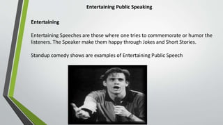 Entertaining Public Speaking
Entertaining
Entertaining Speeches are those where one tries to commemorate or humor the
listeners. The Speaker make them happy through Jokes and Short Stories.
Standup comedy shows are examples of Entertaining Public Speech
 
