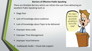 Barriers of Effective Public Speaking
There are Multiple Barriers which can refrain the user from delivering an
excellent Public Speaking Such as
 Stage Fear
 Lack of knowledge about audience
 Lack of knowledge about Topic to be delivered
 Improper dress code
 Improper Time Management
 Improper Vocal behavior
 Inadequate Audio – Visual aids support
 