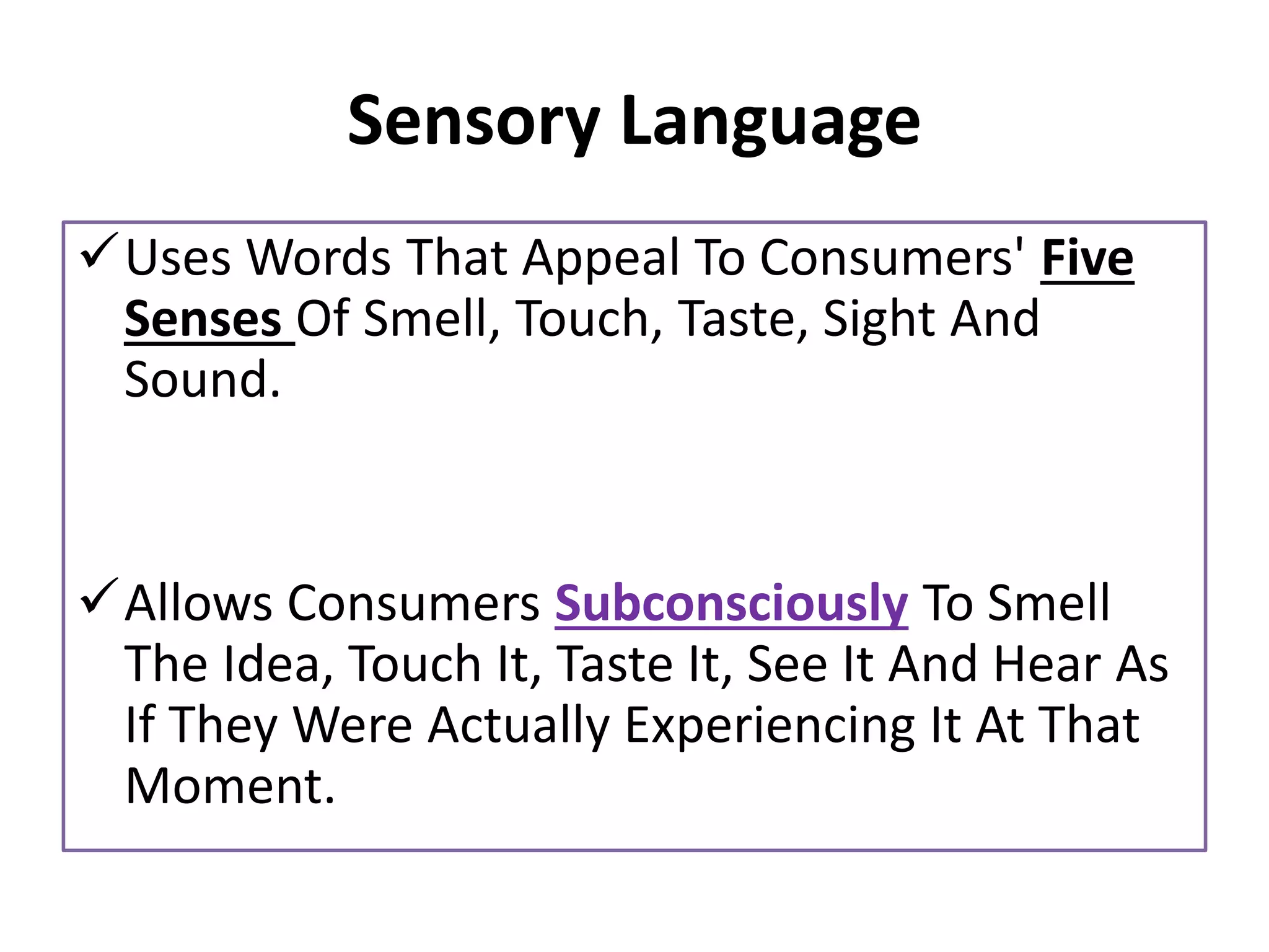 Sensory Language
✓Uses Words That Appeal To Consumers' Five
Senses Of Smell, Touch, Taste, Sight And
Sound.
✓Allows Consumers Subconsciously To Smell
The Idea, Touch It, Taste It, See It And Hear As
If They Were Actually Experiencing It At That
Moment.
 