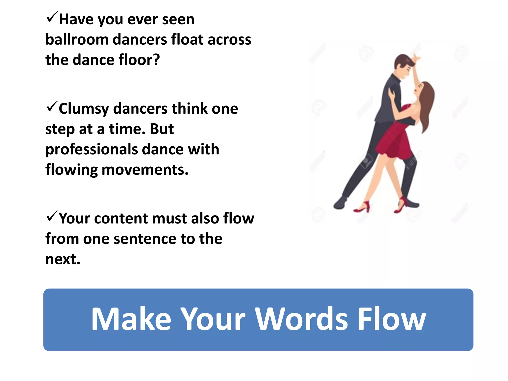 Make Your Words Flow
✓Have you ever seen
ballroom dancers float across
the dance floor?
✓Clumsy dancers think one
step at a time. But
professionals dance with
flowing movements.
✓Your content must also flow
from one sentence to the
next.
 