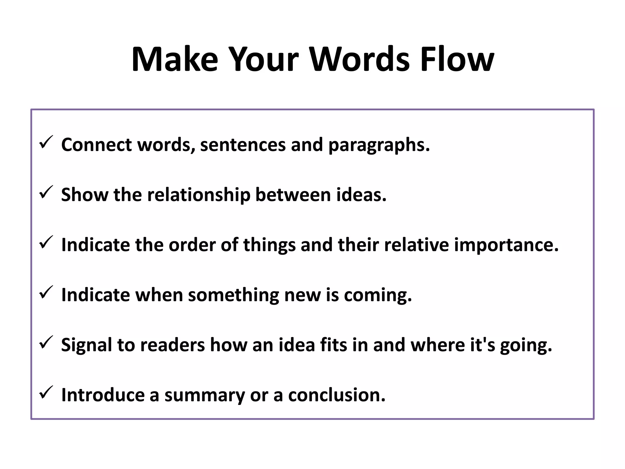 Make Your Words Flow
✓ Connect words, sentences and paragraphs.
✓ Show the relationship between ideas.
✓ Indicate the order of things and their relative importance.
✓ Indicate when something new is coming.
✓ Signal to readers how an idea fits in and where it's going.
✓ Introduce a summary or a conclusion.
 
