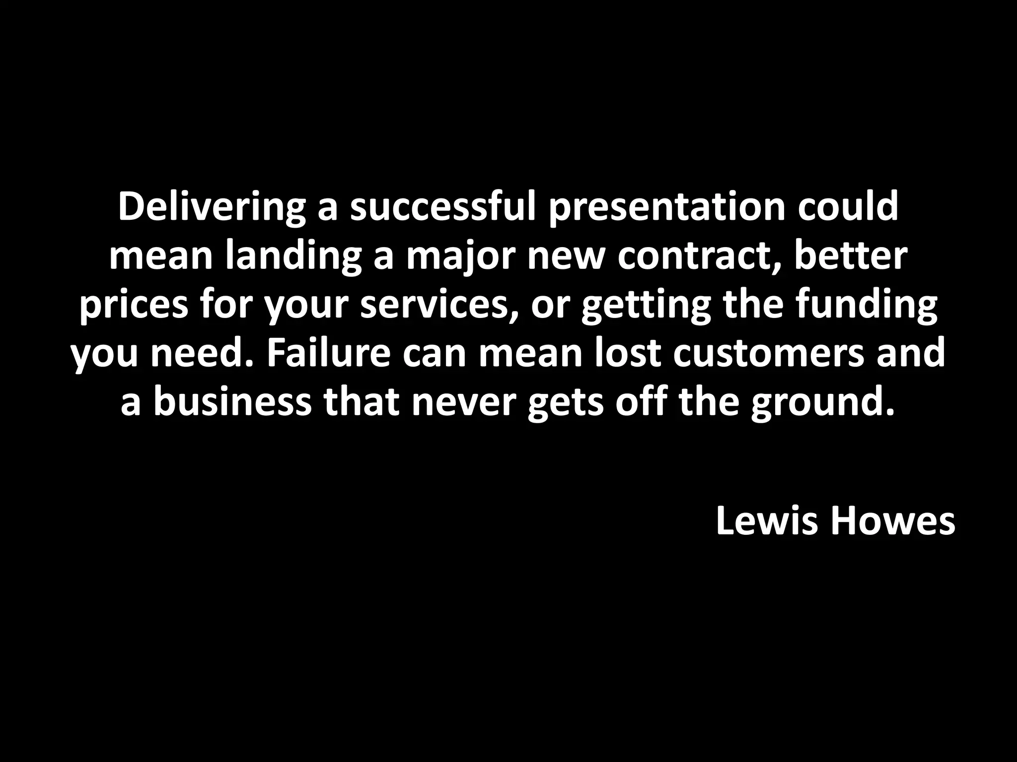 Delivering a successful presentation could
mean landing a major new contract, better
prices for your services, or getting the funding
you need. Failure can mean lost customers and
a business that never gets off the ground.
Lewis Howes
 