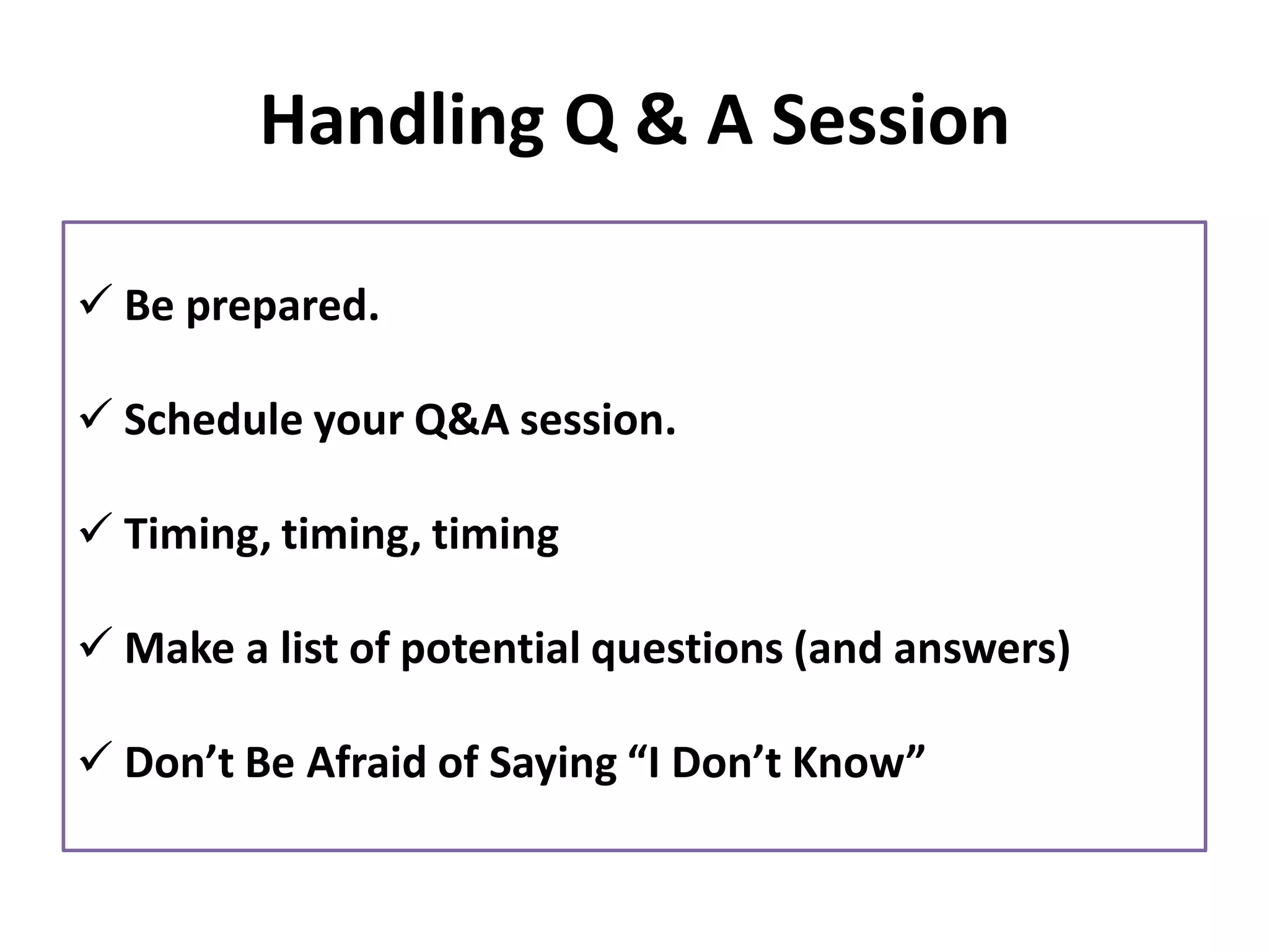 Handling Q & A Session
✓ Be prepared.
✓ Schedule your Q&A session.
✓ Timing, timing, timing
✓ Make a list of potential questions (and answers)
✓ Don’t Be Afraid of Saying “I Don’t Know”
 