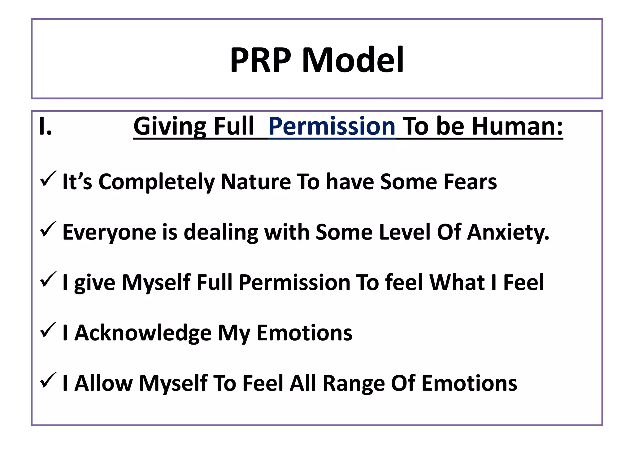 PRP Model
I. Giving Full Permission To be Human:
✓ It’s Completely Nature To have Some Fears
✓ Everyone is dealing with Some Level Of Anxiety.
✓ I give Myself Full Permission To feel What I Feel
✓ I Acknowledge My Emotions
✓ I Allow Myself To Feel All Range Of Emotions
 