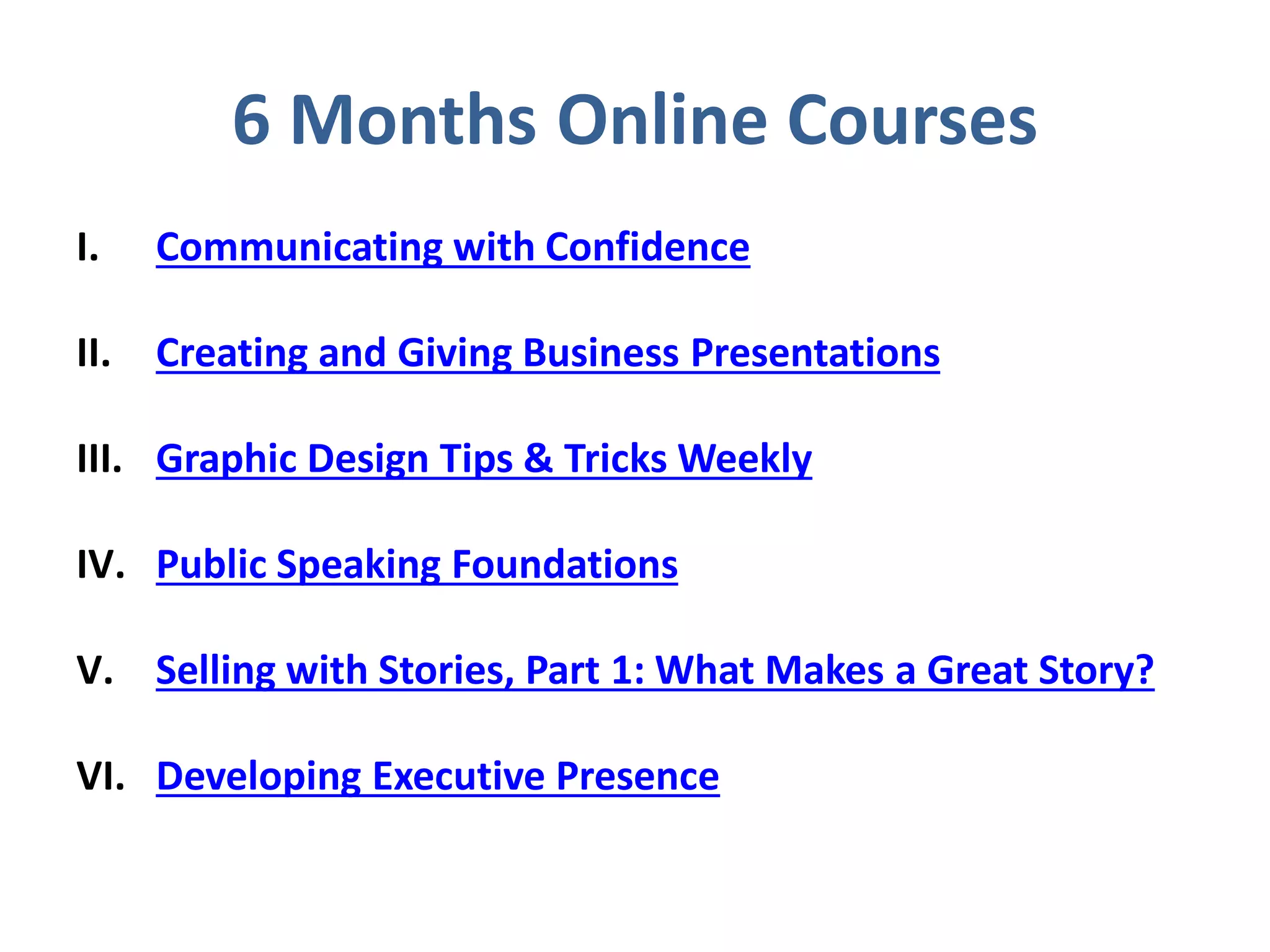 6 Months Online Courses
I. Communicating with Confidence
II. Creating and Giving Business Presentations
III. Graphic Design Tips & Tricks Weekly
IV. Public Speaking Foundations
V. Selling with Stories, Part 1: What Makes a Great Story?
VI. Developing Executive Presence
 