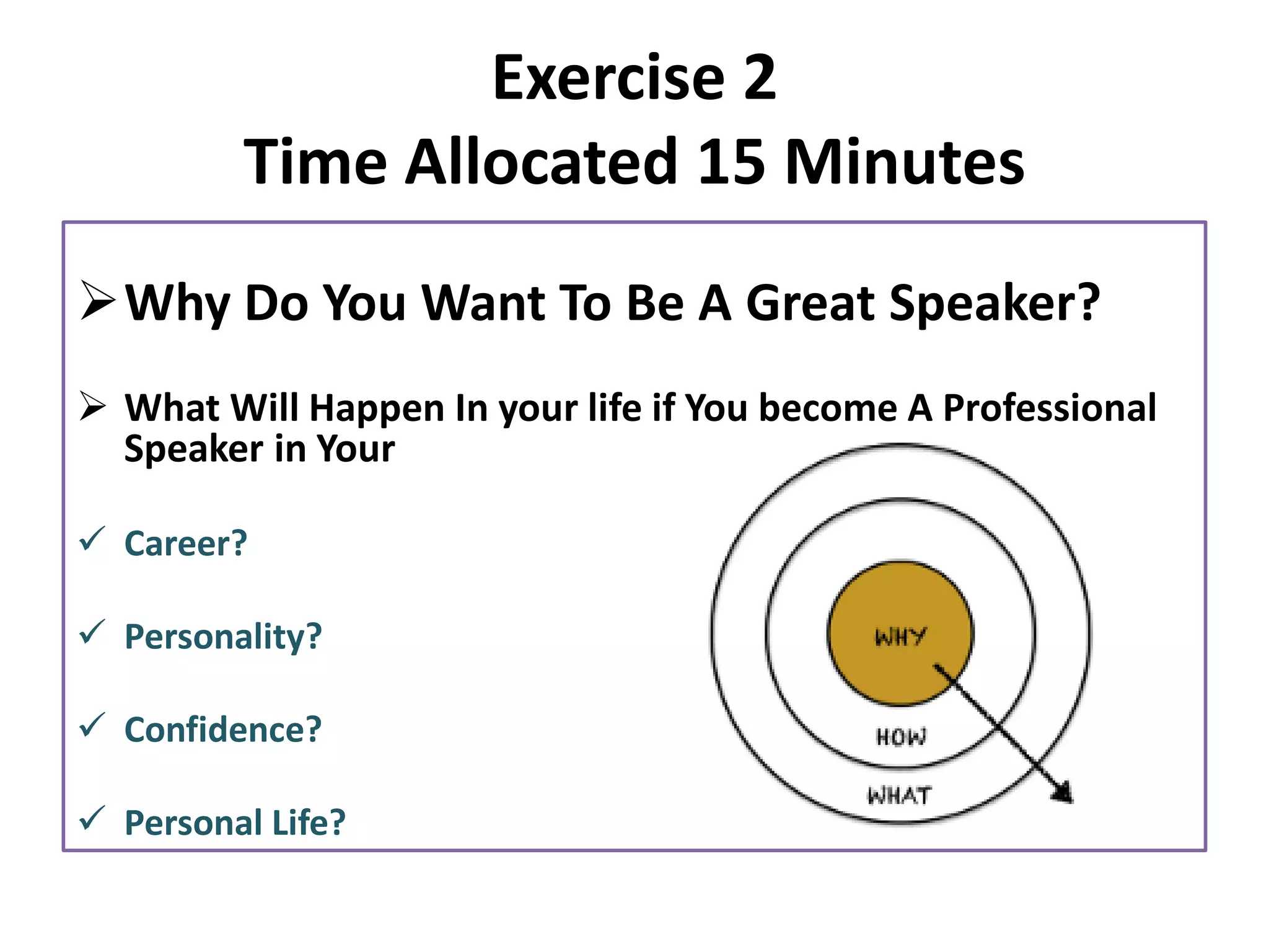 Exercise 2
Time Allocated 15 Minutes
➢Why Do You Want To Be A Great Speaker?
➢ What Will Happen In your life if You become A Professional
Speaker in Your
✓ Career?
✓ Personality?
✓ Confidence?
✓ Personal Life?
 