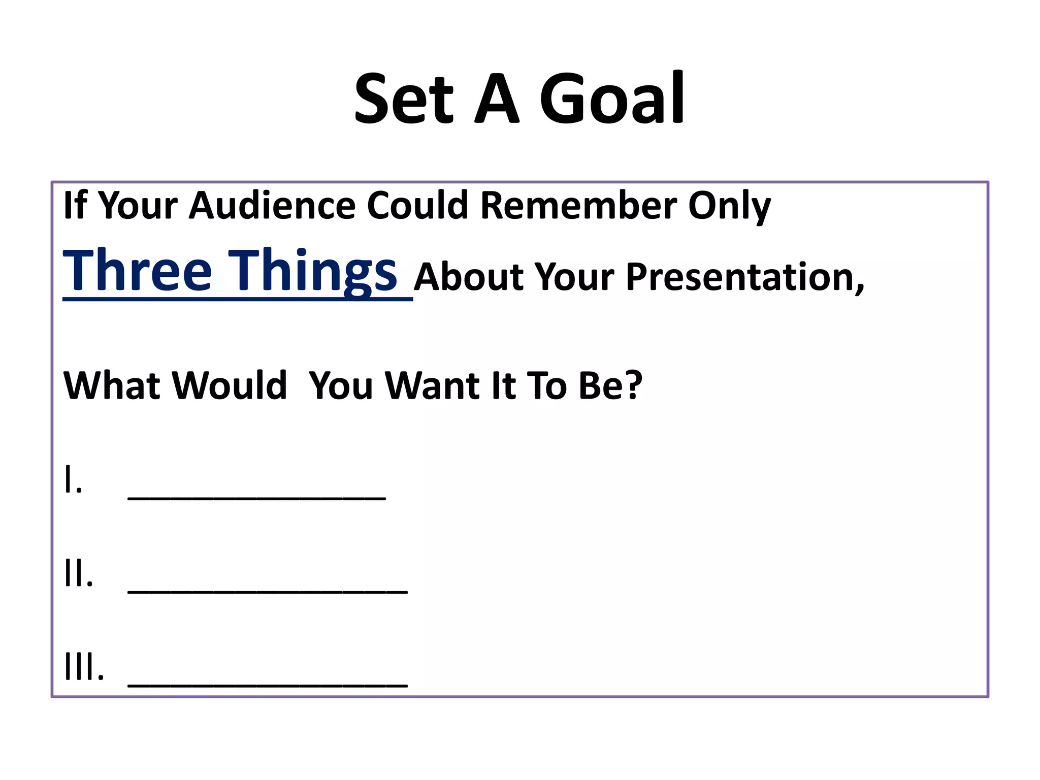 Set A Goal
If Your Audience Could Remember Only
Three Things About Your Presentation,
What Would You Want It To Be?
I. ____________
II. _____________
III. _____________
 