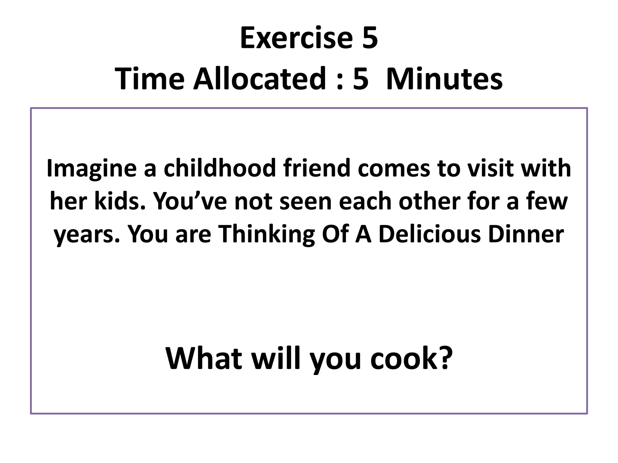 Imagine a childhood friend comes to visit with
her kids. You’ve not seen each other for a few
years. You are Thinking Of A Delicious Dinner
What will you cook?
Exercise 5
Time Allocated : 5 Minutes
 