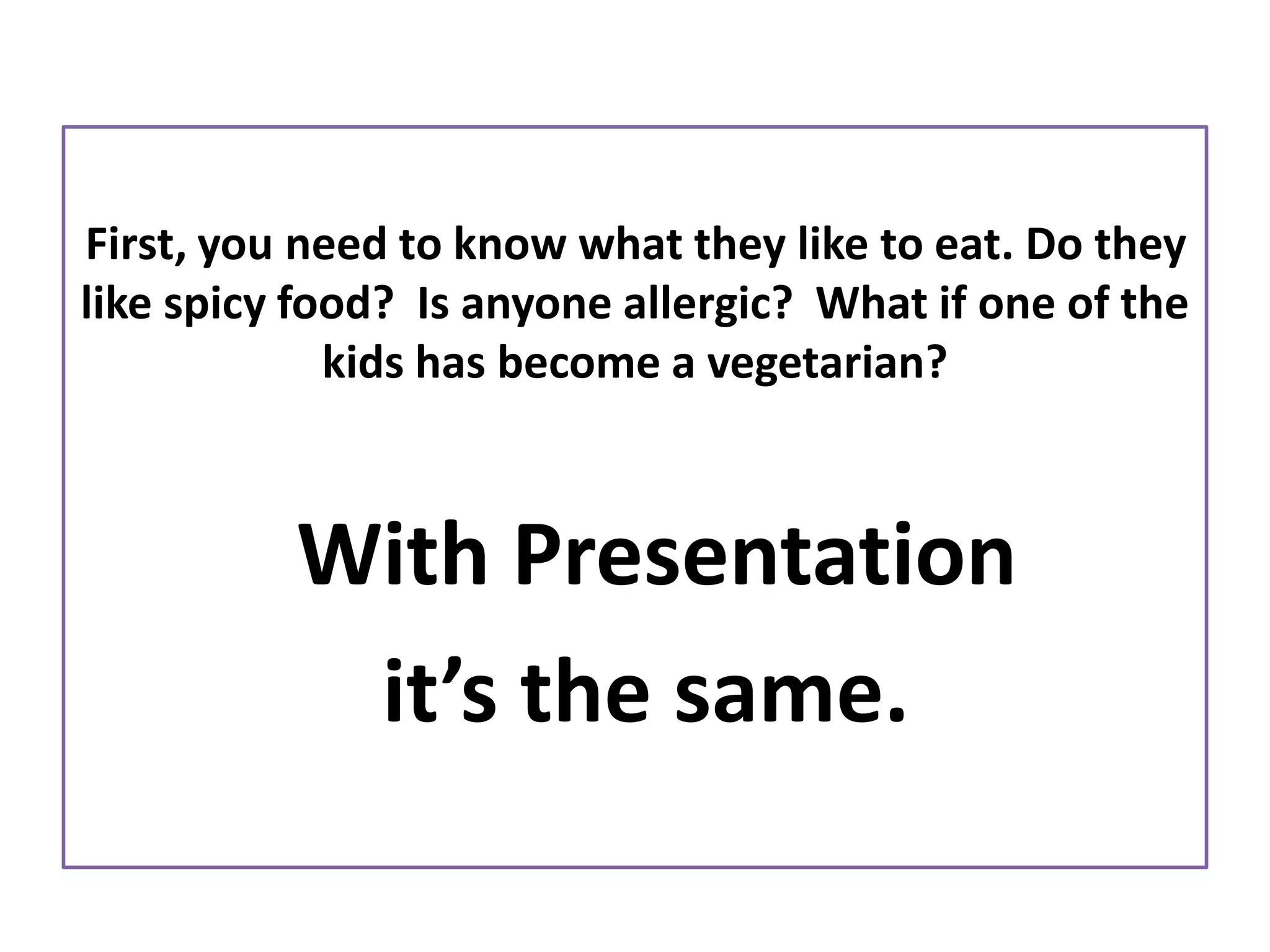 First, you need to know what they like to eat. Do they
like spicy food? Is anyone allergic? What if one of the
kids has become a vegetarian?
With Presentation
it’s the same.
 