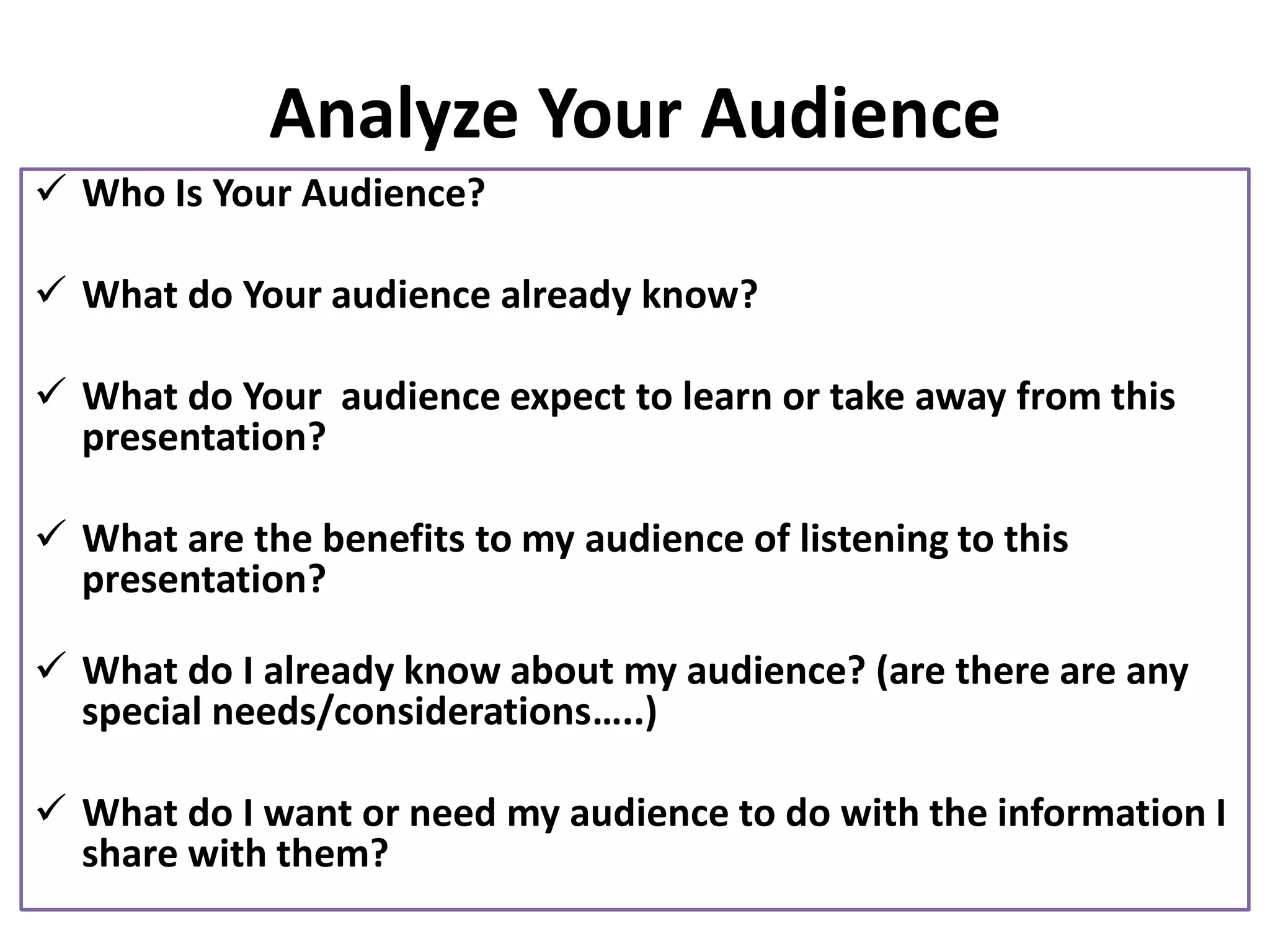 Analyze Your Audience
✓ Who Is Your Audience?
✓ What do Your audience already know?
✓ What do Your audience expect to learn or take away from this
presentation?
✓ What are the benefits to my audience of listening to this
presentation?
✓ What do I already know about my audience? (are there are any
special needs/considerations…..)
✓ What do I want or need my audience to do with the information I
share with them?
 