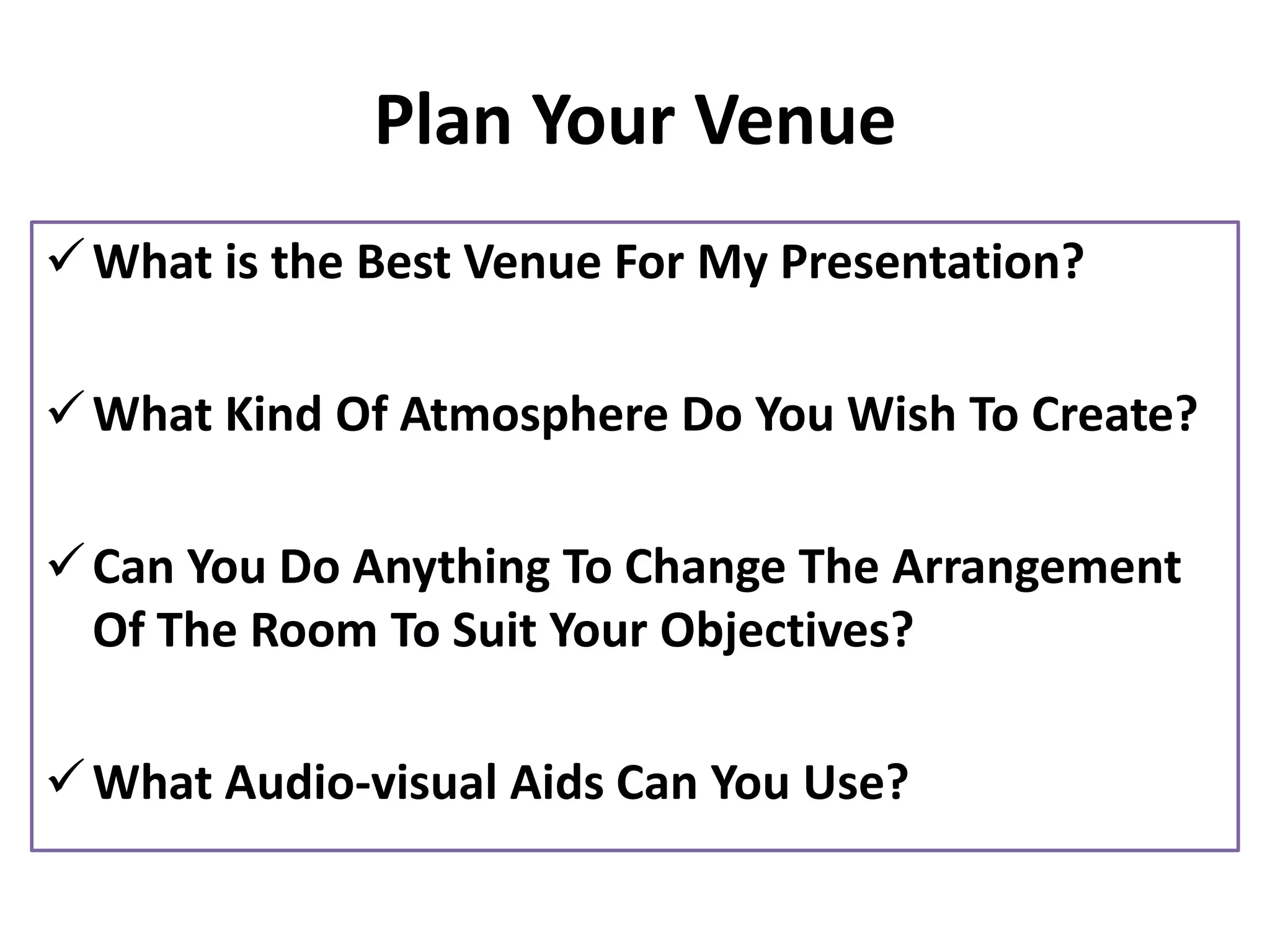 Plan Your Venue
✓What is the Best Venue For My Presentation?
✓What Kind Of Atmosphere Do You Wish To Create?
✓Can You Do Anything To Change The Arrangement
Of The Room To Suit Your Objectives?
✓What Audio-visual Aids Can You Use?
 