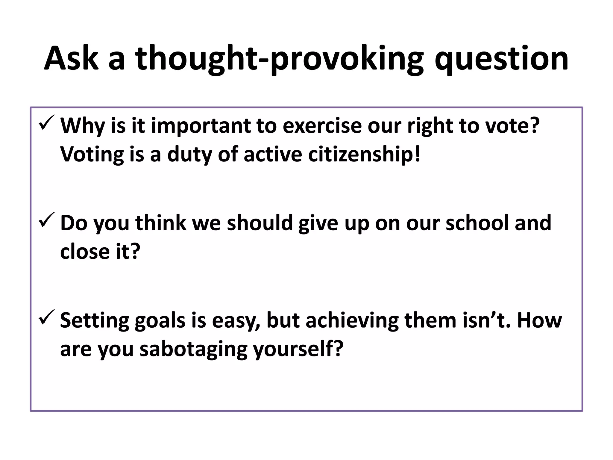 Ask a thought-provoking question
✓ Why is it important to exercise our right to vote?
Voting is a duty of active citizenship!
✓ Do you think we should give up on our school and
close it?
✓ Setting goals is easy, but achieving them isn’t. How
are you sabotaging yourself?
 