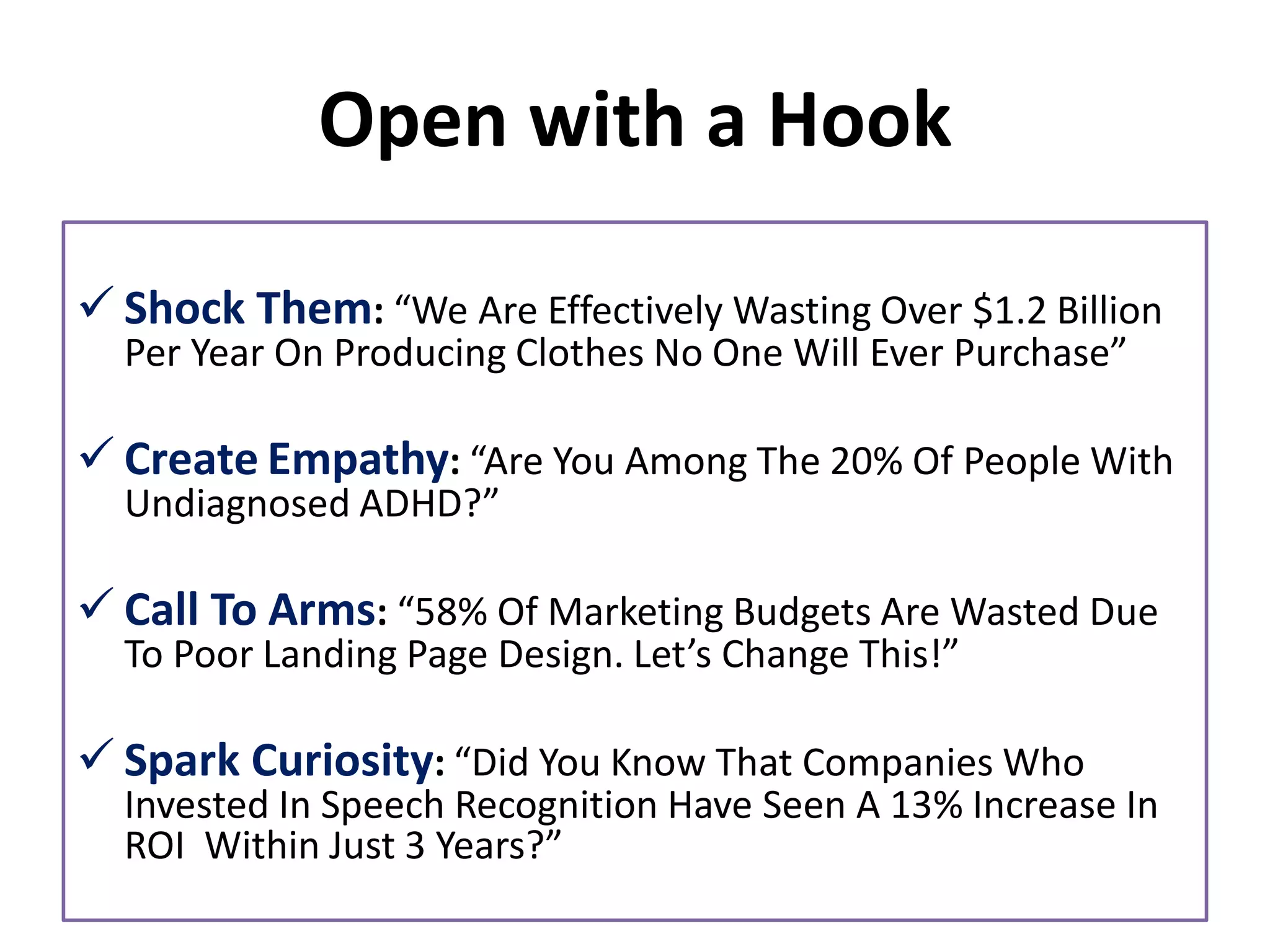 Open with a Hook
✓ Shock Them: “We Are Effectively Wasting Over $1.2 Billion
Per Year On Producing Clothes No One Will Ever Purchase”
✓ Create Empathy: “Are You Among The 20% Of People With
Undiagnosed ADHD?”
✓ Call To Arms: “58% Of Marketing Budgets Are Wasted Due
To Poor Landing Page Design. Let’s Change This!”
✓ Spark Curiosity: “Did You Know That Companies Who
Invested In Speech Recognition Have Seen A 13% Increase In
ROI Within Just 3 Years?”
 